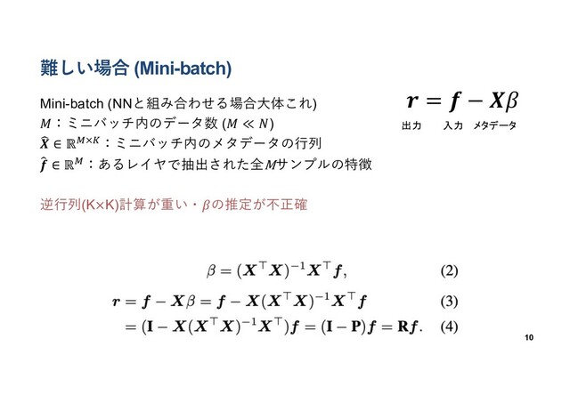 難しい場合 (Mini-batch)
Mini-batch (NNと組み合わせる場合⼤体これ)
𝑀：ミニバッチ内のデータ数 (𝑀 ≪ 𝑁)
;
𝑿 ∈ ℝ*×$：ミニバッチ内のメタデータの⾏列
<
𝒇 ∈ ℝ*：あるレイヤで抽出された全Mサンプルの特徴
逆⾏列(K×K)計算が重い・𝛽の推定が不正確
10
𝒓 = 𝒇 − 𝑿𝛽
出力 入力 メタデータ
