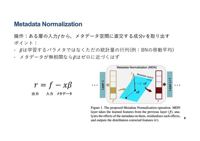 Metadata Normalization
操作：ある層の⼊⼒𝑓から，メタデータ空間に直交する成分𝑟を取り出す
ポイント：
• 𝛽は学習するパラメタではなくただの統計量の⾏列(例：BNの移動平均)
• メタデータが無相関なら𝛽はゼロに近づくはず
8
𝑟 = 𝑓 − 𝑥𝛽
出力 入力 メタデータ
