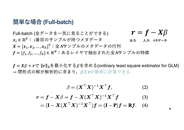 簡単な場合 (Full-batch)
Full-batch (全データを⼀気に⾒ることができる)
𝒙#
∈ ℝ$： 𝑖番⽬のサンプルが持つメタデータ
𝑿 = [𝒙%
, 𝒙&
, … , 𝒙'
](：全Nサンプルのメタデータの⾏列
𝒇 = [𝑓%, 𝑓&, … , 𝑓'] ∈ ℝ'：あるレイヤで抽出された全Nサンプルの特徴
𝒇 = 𝑿𝛽 + 𝒓で 𝒓 𝟐
を最⼩化する𝛽を求める(ordinary least square estimator for GLM)
→ 閉形式の解が解析的に求まり，𝛽と𝒓が簡単に計算できる
9
𝒓 = 𝒇 − 𝑿𝛽
出力 入力 メタデータ
