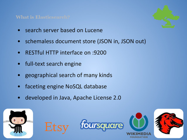 What is Elasticsearch?
• search server based on Lucene
• schemaless document store (JSON in, JSON out)
• RESTful HTTP interface on :9200
• full-text search engine
• geographical search of many kinds
• faceting engine NoSQL database
• developed in Java, Apache License 2.0
