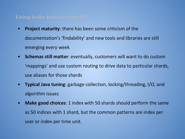 Living in the trenches with ES
• Project maturity: there has been some criticism of the
documentation’s ‘findability’ and new tools and libraries are still
emerging every week
• Schemas still matter: eventually, customers will want to do custom
‘mappings’ and use custom routing to drive data to particular shards,
use aliases for those shards
• Typical Java tuning: garbage collection, locking/threading, I/O, and
algorithm issues
• Make good choices: 1 index with 50 shards should perform the same
as 50 indices with 1 shard, but the common patterns are index per
user or index per time unit.
