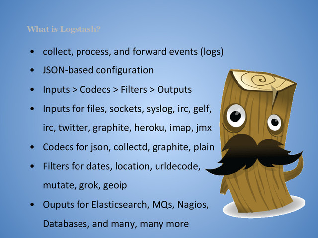What is Logstash?
• collect, process, and forward events (logs)
• JSON-based configuration
• Inputs > Codecs > Filters > Outputs
• Inputs for files, sockets, syslog, irc, gelf,
irc, twitter, graphite, heroku, imap, jmx
• Codecs for json, collectd, graphite, plain
• Filters for dates, location, urldecode,
mutate, grok, geoip
• Ouputs for Elasticsearch, MQs, Nagios,
Databases, and many, many more
