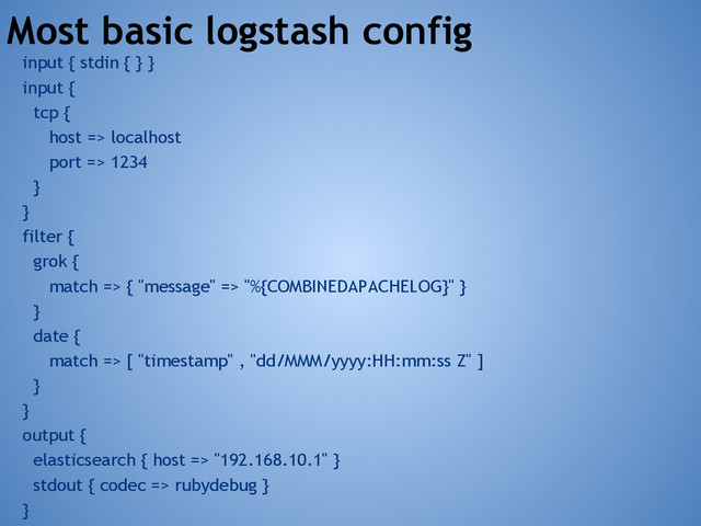 Most basic logstash config
input { stdin { } }
input {
tcp {
host => localhost
port => 1234
}
}
filter {
grok {
match => { "message" => "%{COMBINEDAPACHELOG}" }
}
date {
match => [ "timestamp" , "dd/MMM/yyyy:HH:mm:ss Z" ]
}
}
output {
elasticsearch { host => "192.168.10.1" }
stdout { codec => rubydebug }
}
