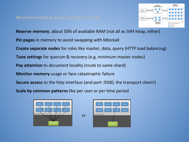 Recommended architecture for ES
Reserve memory, about 50% of available RAM (not all as JVM heap, either)
Pin pages in memory to avoid swapping with Mlockall
Create separate nodes for roles like master, data, query (HTTP load balancing)
Tune settings for quorum & recovery (e.g. minimum master nodes)
Pay attention to document locality (route to same shard)
Monitor memory usage or face catastrophic failure
Secure access to the http interface (and port :9300, the transport client!)
Scale by common patterns like per user or per time period
vs
