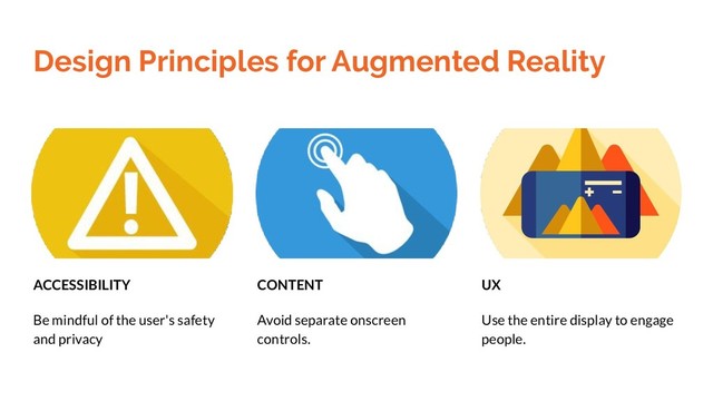Design Principles for Augmented Reality
CONTENT
Avoid separate onscreen
controls.
UX
Use the entire display to engage
people.
ACCESSIBILITY
Be mindful of the user's safety
and privacy
