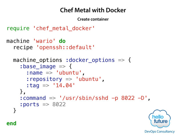 Chef Metal with Docker
require 'chef_metal_docker'
!
machine 'wario' do
recipe 'openssh::default'
!
machine_options :docker_options => {
:base_image => {
:name => 'ubuntu',
:repository => 'ubuntu',
:tag => '14.04'
},
:command => '/usr/sbin/sshd -p 8022 -D',
:ports => 8022
}
end
Create container
DevOps Consultancy
