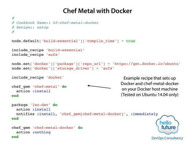 #!
# Cookbook Name:: hf-chef-metal-docker!
# Recipe:: setup!
#!
!
node.default['build-essential']['compile_time'] = true!
!
include_recipe 'build-essential'!
include_recipe 'aufs'!
!
node.set['docker']['package']['repo_url'] = 'https://get.docker.io/ubuntu'!
node.set['docker']['storage_driver'] = 'aufs'!
!
include_recipe 'docker'!
!
chef_gem 'chef-metal' do!
action :install!
end!
!
package 'lxc-dev' do!
action :install!
notifies :install, 'chef_gem[chef-metal-docker]', :immediately!
end!
!
chef_gem 'chef-metal-docker' do!
action :nothing!
end!
Chef Metal with Docker
Example recipe that sets up
Docker and chef-metal-docker
on your Docker host machine
(Tested on Ubuntu 14.04 only)
DevOps Consultancy
