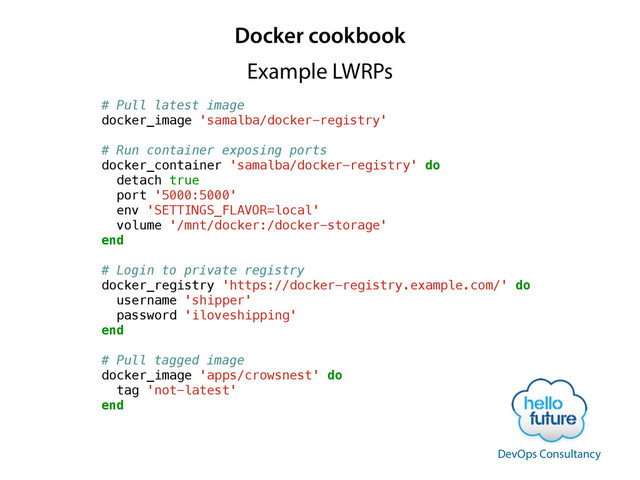 Docker cookbook
# Pull latest image
docker_image 'samalba/docker-registry'
!
# Run container exposing ports
docker_container 'samalba/docker-registry' do
detach true
port '5000:5000'
env 'SETTINGS_FLAVOR=local'
volume '/mnt/docker:/docker-storage'
end
!
# Login to private registry
docker_registry 'https://docker-registry.example.com/' do
username 'shipper'
password 'iloveshipping'
end
!
# Pull tagged image
docker_image 'apps/crowsnest' do
tag 'not-latest'
end
Example LWRPs
DevOps Consultancy

