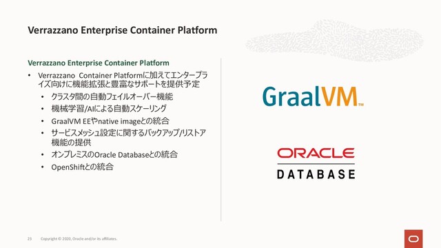 Verrazzano Enterprise Container Platform
• Verrazzano Container Platformに加えてエンタープラ
イズ向けに機能拡張と豊富なサポートを提供予定
• クラスタ間の⾃動フェイルオーバー機能
• 機械学習/AIによる⾃動スケーリング
• GraalVM EEやnative imageとの統合
• サービスメッシュ設定に関するバックアップ/リストア
機能の提供
• オンプレミスのOracle Databaseとの統合
• OpenShiftとの統合
Verrazzano Enterprise Container Platform
Copyright © 2020, Oracle and/or its affiliates.
23

