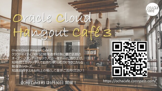 Oracle Cloud
Hangout Café 3
Oracle Cloud Hangout Cafeは、
クラウドネイティブ時代の開発者を対象に巷で話題の
オープン・スタンダードなテクノロジーをテーマに取り上げ、
短時間でガッツリ学んでお持ち帰りいただく テクニカルな
勉強会シリーズ。
知識習得やスキル向上の場として是⾮ご活⽤ください︕
https://ochacafe.connpass.com/
OCHa Cafe3 #3 は9⽉30⽇ 開催︕
