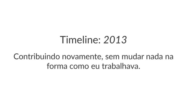 Timeline:(2013
Contribuindo*novamente,*sem*mudar*nada*na*
forma*como*eu*trabalhava.
