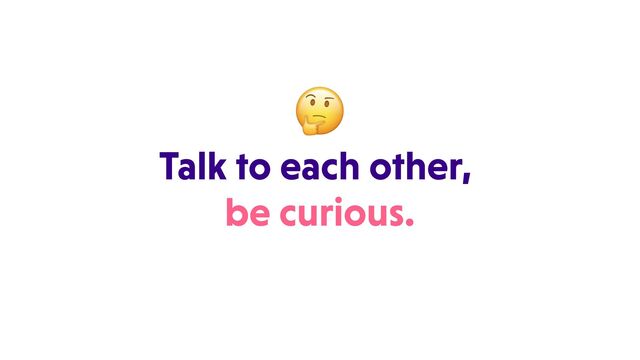 Talk to each other,
be curious.
