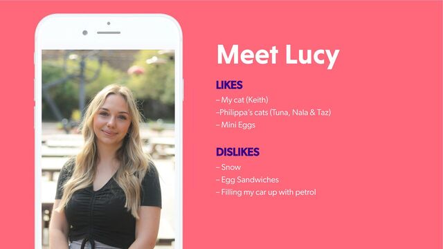 Meet Lucy
LIKES
– My cat (Keith)
–Philippa’
s cats (T
una, Nala & Taz)
– Mini Eggs
DISLIKES
– Snow
– Egg Sandwiches
– Filling my car up with petrol
