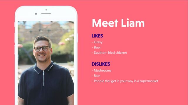Meet Liam
LIKES
– Gravy
– Beer
– Southern fried chicken
DISLIKES
– Mushrooms
– Rain
– People that get in your way in a supermarket
