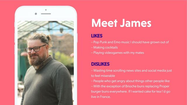 Meet James
LIKES
– Pop Punk and Emo music I should have grown out of
– Making cocktails
– Playing videogames with my mates
DISLIKES
– Wasting time scrolling news sites and social media just
to feel miserable
– People who get angry about things other people like
– With the exception of Brioche buns replacing Proper
burger buns everywhere. If I wanted cake for tea I'd go
live in France.
