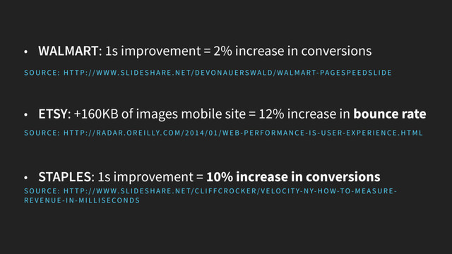 • WALMART: 1s improvement = 2% increase in conversions
• ETSY: +160KB of images mobile site = 12% increase in bounce rate
• STAPLES: 1s improvement = 10% increase in conversions
S O U R C E : H T T P : / / W W W. S L I D E S H A R E . N E T/C L I F FC R O C K E R / V E LO C I TY- N Y- H O W-TO - M E A S U R E -
R E V E N U E - I N - M I L L I S E CO N D S
S O U R C E : H T T P : / / R A D A R . O R E I L LY. CO M / 2 0 1 4 / 0 1 / W E B - P E R FO R M A N C E - I S - US E R- E X P E R I E N C E . H T M L
S O U R C E : H T T P : / / W W W. S L I D E S H A R E . N E T/ D E VO N AU E RS W A L D/ W A L M A RT- PA G E S P E E D S L I D E

