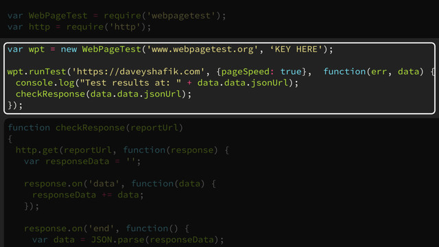 var WebPageTest = require('webpagetest');
var http = require('http');
var wpt = new WebPageTest('www.webpagetest.org', ‘KEY HERE');
wpt.runTest('https://daveyshafik.com', {pageSpeed: true}, function(err, data) {
console.log("Test results at: " + data.data.jsonUrl);
checkResponse(data.data.jsonUrl);
});
function checkResponse(reportUrl)
{
http.get(reportUrl, function(response) {
var responseData = '';
response.on('data', function(data) {
responseData += data;
});
response.on('end', function() {
var data = JSON.parse(responseData);
