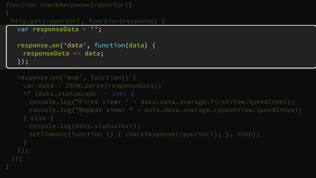 function checkResponse(reportUrl)
{
http.get(reportUrl, function(response) {
var responseData = '';
response.on('data', function(data) {
responseData += data;
});
response.on('end', function() {
var data = JSON.parse(responseData);
if (data.statusCode == 200) {
console.log("First view: " + data.data.average.firstView.SpeedIndex);
console.log("Repeat view: " + data.data.average.repeatView.SpeedIndex);
} else {
console.log(data.statusText);
setTimeout(function () { checkResponse(reportUrl); }, 5000);
}
});
});
}
