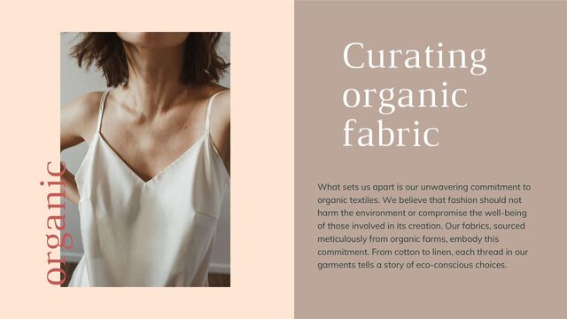 organic
Curating
organic
fabric
What sets us apart is our unwavering commitment to
organic textiles. We believe that fashion should not
harm the environment or compromise the well-being
of those involved in its creation. Our fabrics, sourced
meticulously from organic farms, embody this
commitment. From cotton to linen, each thread in our
garments tells a story of eco-conscious choices.
