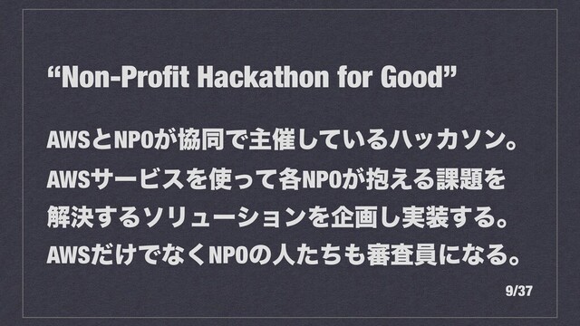 “Non-Proﬁt Hackathon for Good”
AWSͱNPO͕ڠಉͰओ࠵͍ͯ͠ΔϋοΧιϯɻ
AWSαʔϏεΛ࢖֤ͬͯNPO๊͕͑Δ՝୊Λ
ղܾ͢ΔιϦϡʔγϣϯΛاը࣮͠૷͢Δɻ
AWS͚ͩͰͳ͘NPOͷਓͨͪ΋৹ࠪһʹͳΔɻ
9/37

