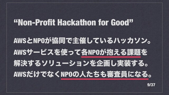“Non-Proﬁt Hackathon for Good”
AWSͱNPO͕ڠಉͰओ࠵͍ͯ͠ΔϋοΧιϯɻ
AWSαʔϏεΛ࢖֤ͬͯNPO๊͕͑Δ՝୊Λ
ղܾ͢ΔιϦϡʔγϣϯΛاը࣮͠૷͢Δɻ
AWS͚ͩͰͳ͘NPOͷਓͨͪ΋৹ࠪһʹͳΔɻ
9/37
