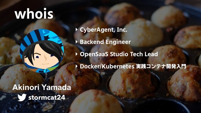 whois
‣ CyberAgent, Inc.
‣ Backend Engineer
‣ OpenSaaS Studio Tech Lead
‣ Docker/Kubernetes 実践コンテナ開発入門
Akinori Yamada
stormcat24
