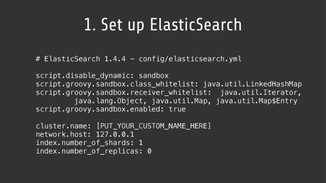 1. Set up ElasticSearch
# ElasticSearch 1.4.4 - config/elasticsearch.yml
script.disable_dynamic: sandbox
script.groovy.sandbox.class_whitelist: java.util.LinkedHashMap
script.groovy.sandbox.receiver_whitelist: java.util.Iterator,  
java.lang.Object, java.util.Map, java.util.Map$Entry
script.groovy.sandbox.enabled: true
cluster.name: [PUT_YOUR_CUSTOM_NAME_HERE]
network.host: 127.0.0.1
index.number_of_shards: 1
index.number_of_replicas: 0
