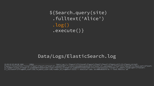 ${Search.query(site) 
.fulltext('Alice')
.execute()}
.log()
15-03-23 07:20:50 1820 DEBUG Query Log (): {"query":{"filtered":{"query":{"bool":{"must":[{"match_all":[]},{"query_string":
{"query":"Alice"}}]}},"filter":{"bool":{"must":[{"term":{"__parentPath":"\/sites\/neosdemotypo3org"}},{"terms":{"__workspace":["live"]}}],"should":[],"must_not":[{"term":
{"_hidden":true}},{"range":{"_hiddenBeforeDateTime":{"gt":"now"}}},{"range":{"_hiddenAfterDateTime":{"lt":"now"}}}]}}}},"fields":["__path"],"highlight":{"fields":
{"__fulltext*":{"fragment_size":150,"no_match_size":150,"number_of_fragments":2}}}} -- execution time: 10.998010635376 ms -- Total Results: 28
Data/Logs/ElasticSearch.log
