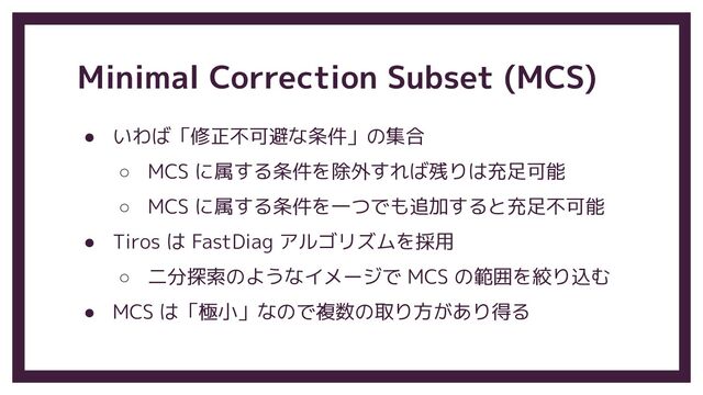 Minimal Correction Subset (MCS)
● いわば「修正不可避な条件」の集合
○ MCS に属する条件を除外すれば残りは充足可能
○ MCS に属する条件を一つでも追加すると充足不可能
● Tiros は FastDiag アルゴリズムを採用
○ 二分探索のようなイメージで MCS の範囲を絞り込む
● MCS は「極小」なので複数の取り方があり得る
