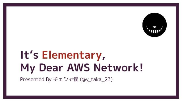 It’s Elementary,
My Dear AWS Network!
Presented By チェシャ猫 (@y_taka_23)
