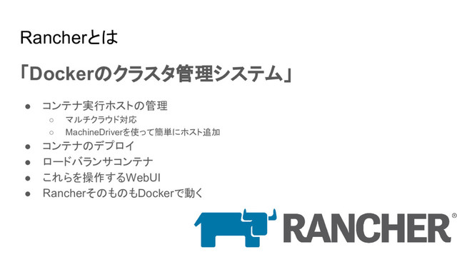 Rancherとは
「Dockerのクラスタ管理システム」
● コンテナ実行ホストの管理
○ マルチクラウド対応
○ MachineDriverを使って簡単にホスト追加
● コンテナのデプロイ
● ロードバランサコンテナ
● これらを操作するWebUI
● RancherそのものもDockerで動く
