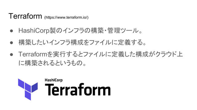 Terraform (https://www.terraform.io/)
● HashiCorp製のインフラの構築・管理ツール。
● 構築したいインフラ構成をファイルに定義する。
● Terraformを実行するとファイルに定義した構成がクラウド上
に構築されるというもの。
