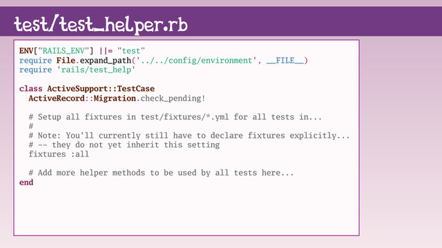 test/test_helper.rb
ENV["RAILS_ENV"] ||= "test"
require File.expand_path('../../config/environment', __FILE__)
require 'rails/test_help'
class ActiveSupport::TestCase
ActiveRecord::Migration.check_pending!
# Setup all fixtures in test/fixtures/*.yml for all tests in...
#
# Note: You'll currently still have to declare fixtures explicitly...
# -- they do not yet inherit this setting
fixtures :all
# Add more helper methods to be used by all tests here...
end
