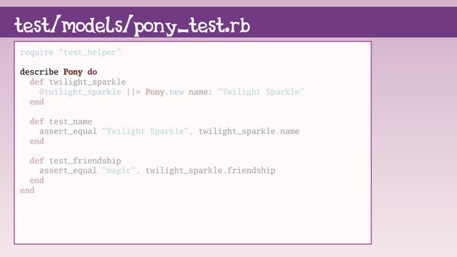 require "test_helper"
describe Pony do
def twilight_sparkle
@twilight_sparkle ||= Pony.new name: "Twilight Sparkle"
end
def test_name
assert_equal "Twilight Sparkle", twilight_sparkle.name
end
def test_friendship
assert_equal "magic", twilight_sparkle.friendship
end
end
test/models/pony_test.rb
