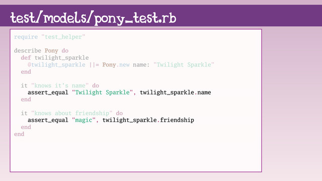 require "test_helper"
describe Pony do
def twilight_sparkle
@twilight_sparkle ||= Pony.new name: "Twilight Sparkle"
end
it "knows it's name" do
assert_equal "Twilight Sparkle", twilight_sparkle.name
end
it "knows about friendship" do
assert_equal "magic", twilight_sparkle.friendship
end
end
test/models/pony_test.rb
