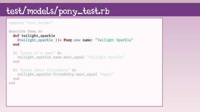 require "test_helper"
describe Pony do
def twilight_sparkle
@twilight_sparkle ||= Pony.new name: "Twilight Sparkle"
end
it "knows it's name" do
twilight_sparkle.name.must_equal "Twilight Sparkle"
end
it "knows about friendship" do
twilight_sparkle.friendship.must_equal "magic"
end
end
test/models/pony_test.rb
