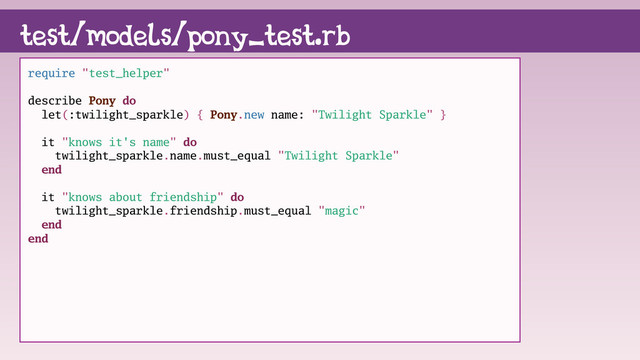 require "test_helper"
describe Pony do
let(:twilight_sparkle) { Pony.new name: "Twilight Sparkle" }
it "knows it's name" do
twilight_sparkle.name.must_equal "Twilight Sparkle"
end
it "knows about friendship" do
twilight_sparkle.friendship.must_equal "magic"
end
end
test/models/pony_test.rb
