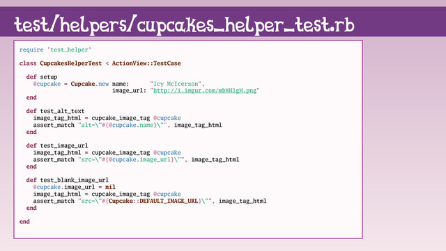 require 'test_helper'
class CupcakesHelperTest < ActionView::TestCase
def setup
@cupcake = Cupcake.new name: "Icy McIcerson",
image_url: "http://i.imgur.com/mbWH1gM.png"
end
def test_alt_text
image_tag_html = cupcake_image_tag @cupcake
assert_match "alt=\"#{@cupcake.name}\"", image_tag_html
end
def test_image_url
image_tag_html = cupcake_image_tag @cupcake
assert_match "src=\"#{@cupcake.image_url}\"", image_tag_html
end
def test_blank_image_url
@cupcake.image_url = nil
image_tag_html = cupcake_image_tag @cupcake
assert_match "src=\"#{Cupcake::DEFAULT_IMAGE_URL}\"", image_tag_html
end
end
test/helpers/cupcakes_helper_test.rb
