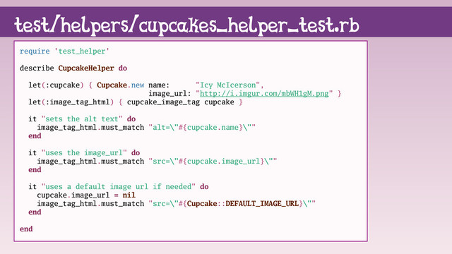 require 'test_helper'
describe CupcakeHelper do
let(:cupcake) { Cupcake.new name: "Icy McIcerson",
image_url: "http://i.imgur.com/mbWH1gM.png" }
let(:image_tag_html) { cupcake_image_tag cupcake }
it "sets the alt text" do
image_tag_html.must_match "alt=\"#{cupcake.name}\""
end
it "uses the image_url" do
image_tag_html.must_match "src=\"#{cupcake.image_url}\""
end
it "uses a default image url if needed" do
cupcake.image_url = nil
image_tag_html.must_match "src=\"#{Cupcake::DEFAULT_IMAGE_URL}\""
end
end
test/helpers/cupcakes_helper_test.rb
