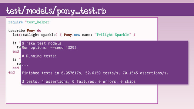 require "test_helper"
describe Pony do
let(:twilight_sparkle) { Pony.new name: "Twilight Sparkle" }
it "knows it's name" do
twilight_sparkle.name.must_equal "Twilight Sparkle"
end
it "knows about friendship" do
twilight_sparkle.friendship.must_equal "magic"
end
end
test/models/pony_test.rb
$ rake test:models
Run options: --seed 43295
# Running tests:
...
Finished tests in 0.057017s, 52.6159 tests/s, 70.1545 assertions/s.
3 tests, 4 assertions, 0 failures, 0 errors, 0 skips
