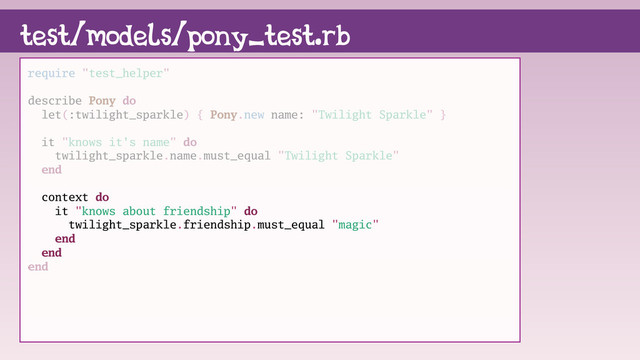 test/models/pony_test.rb
require "test_helper"
describe Pony do
let(:twilight_sparkle) { Pony.new name: "Twilight Sparkle" }
it "knows it's name" do
twilight_sparkle.name.must_equal "Twilight Sparkle"
end
context do
it "knows about friendship" do
twilight_sparkle.friendship.must_equal "magic"
end
end
end
