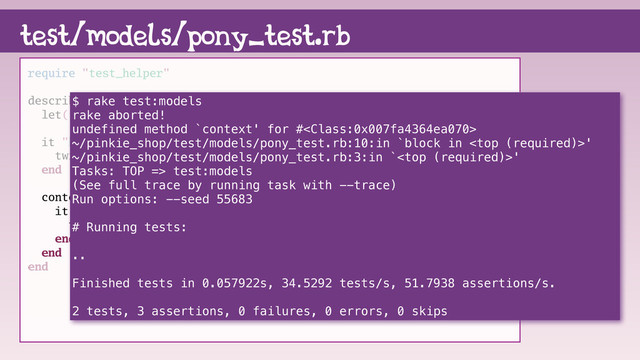 test/models/pony_test.rb
require "test_helper"
describe Pony do
let(:twilight_sparkle) { Pony.new name: "Twilight Sparkle" }
it "knows it's name" do
twilight_sparkle.name.must_equal "Twilight Sparkle"
end
context do
it "knows about friendship" do
twilight_sparkle.friendship.must_equal "magic"
end
end
end
$ rake test:models
rake aborted!
undefined method `context' for #
~/pinkie_shop/test/models/pony_test.rb:10:in `block in '
~/pinkie_shop/test/models/pony_test.rb:3:in `'
Tasks: TOP => test:models
(See full trace by running task with --trace)
Run options: --seed 55683
# Running tests:
..
Finished tests in 0.057922s, 34.5292 tests/s, 51.7938 assertions/s.
2 tests, 3 assertions, 0 failures, 0 errors, 0 skips
