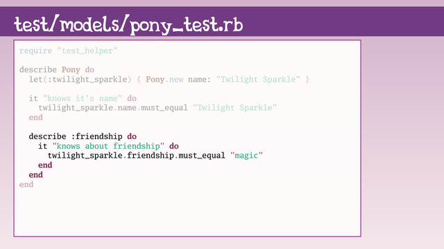 test/models/pony_test.rb
require "test_helper"
describe Pony do
let(:twilight_sparkle) { Pony.new name: "Twilight Sparkle" }
it "knows it's name" do
twilight_sparkle.name.must_equal "Twilight Sparkle"
end
describe :friendship do
it "knows about friendship" do
twilight_sparkle.friendship.must_equal "magic"
end
end
end
