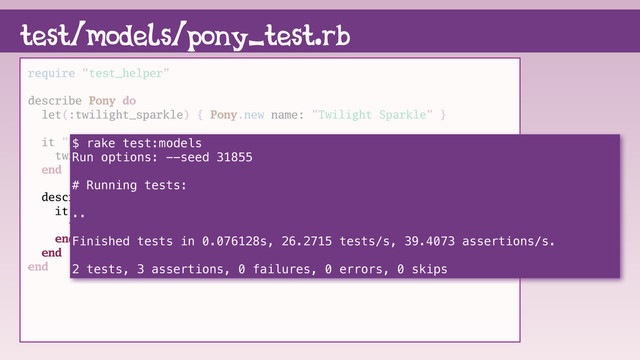 test/models/pony_test.rb
require "test_helper"
describe Pony do
let(:twilight_sparkle) { Pony.new name: "Twilight Sparkle" }
it "knows it's name" do
twilight_sparkle.name.must_equal "Twilight Sparkle"
end
describe :friendship do
it "knows about friendship" do
twilight_sparkle.friendship.must_equal "magic"
end
end
end
$ rake test:models
Run options: --seed 31855
# Running tests:
..
Finished tests in 0.076128s, 26.2715 tests/s, 39.4073 assertions/s.
2 tests, 3 assertions, 0 failures, 0 errors, 0 skips
