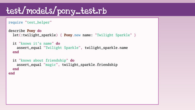 require "test_helper"
describe Pony do
let(:twilight_sparkle) { Pony.new name: "Twilight Sparkle" }
it "knows it's name" do
assert_equal "Twilight Sparkle", twilight_sparkle.name
end
it "knows about friendship" do
assert_equal "magic", twilight_sparkle.friendship
end
end
test/models/pony_test.rb
