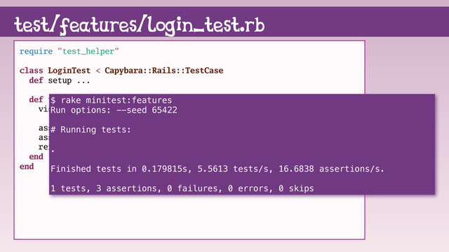 test/features/login_test.rb
require "test_helper"
class LoginTest < Capybara::Rails::TestCase
def setup ...
def test_login_as_pinkie_pie
visit root_path
assert_have_content page, "login"
assert_have_content page, "signup"
refute_have_content page, "logout"
end
end
$ rake minitest:features
Run options: --seed 65422
# Running tests:
.
Finished tests in 0.179815s, 5.5613 tests/s, 16.6838 assertions/s.
1 tests, 3 assertions, 0 failures, 0 errors, 0 skips
