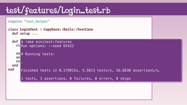 test/features/login_test.rb
require "test_helper"
class LoginTest < Capybara::Rails::TestCase
def setup ...
def test_login_as_pinkie_pie
visit root_path
assert_have_content page, "login"
assert_have_content page, "signup"
refute_have_content page, "logout"
end
end
$ rake minitest:features
Run options: --seed 65422
# Running tests:
.
Finished tests in 0.179815s, 5.5613 tests/s, 16.6838 assertions/s.
1 tests, 3 assertions, 0 failures, 0 errors, 0 skips
$ rake minitest:features
Run options: --seed 65422
# Running tests:
.
Finished tests in 0.179815s, 5.5613 tests/s, 16.6838 assertions/s.
1 tests, 3 assertions, 0 failures, 0 errors, 0 skips

