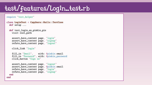 test/features/login_test.rb
require "test_helper"
class LoginTest < Capybara::Rails::TestCase
def setup ...
def test_login_as_pinkie_pie
visit root_path
assert_have_content page, "login"
assert_have_content page, "signup"
refute_have_content page, "logout"
click_link "login"
fill_in "Email", with: @pinkie.email
fill_in "Password", with: @pinkie_password
click_button "Sign in"
assert_have_content page, "logout"
assert_have_content page, @pinkie.email
refute_have_content page, "login"
refute_have_content page, "signup"
end
end
