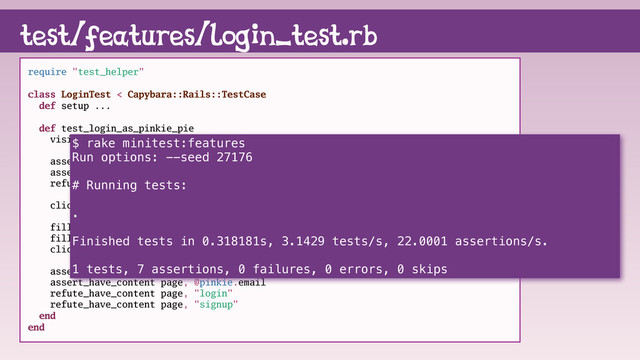 test/features/login_test.rb
require "test_helper"
class LoginTest < Capybara::Rails::TestCase
def setup ...
def test_login_as_pinkie_pie
visit root_path
assert_have_content page, "login"
assert_have_content page, "signup"
refute_have_content page, "logout"
click_link "login"
fill_in "Email", with: @pinkie.email
fill_in "Password", with: @pinkie_password
click_button "Sign in"
assert_have_content page, "logout"
assert_have_content page, @pinkie.email
refute_have_content page, "login"
refute_have_content page, "signup"
end
end
$ rake minitest:features
Run options: --seed 27176
# Running tests:
.
Finished tests in 0.318181s, 3.1429 tests/s, 22.0001 assertions/s.
1 tests, 7 assertions, 0 failures, 0 errors, 0 skips
