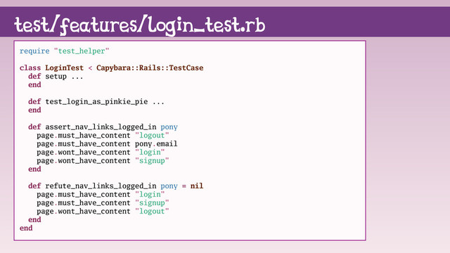 test/features/login_test.rb
require "test_helper"
class LoginTest < Capybara::Rails::TestCase
def setup ...
end
def test_login_as_pinkie_pie ...
end
def assert_nav_links_logged_in pony
page.must_have_content "logout"
page.must_have_content pony.email
page.wont_have_content "login"
page.wont_have_content "signup"
end
def refute_nav_links_logged_in pony = nil
page.must_have_content "login"
page.must_have_content "signup"
page.wont_have_content "logout"
end
end

